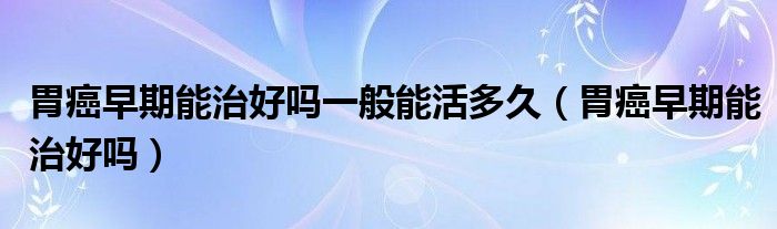 胃癌早期能治好嗎一般能活多久（胃癌早期能治好嗎）