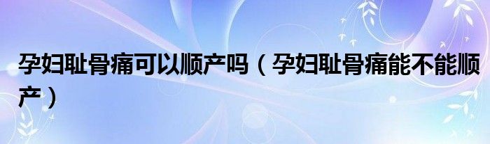 孕婦恥骨痛可以順產(chǎn)嗎（孕婦恥骨痛能不能順產(chǎn)）