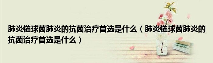 肺炎鏈球菌肺炎的抗菌治療首選是什么（肺炎鏈球菌肺炎的抗菌治療首選是什么）
