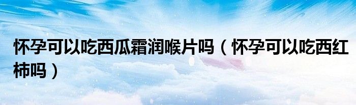 懷孕可以吃西瓜霜潤喉片嗎（懷孕可以吃西紅柿嗎）