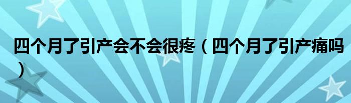 四個(gè)月了引產(chǎn)會(huì)不會(huì)很疼（四個(gè)月了引產(chǎn)痛嗎）