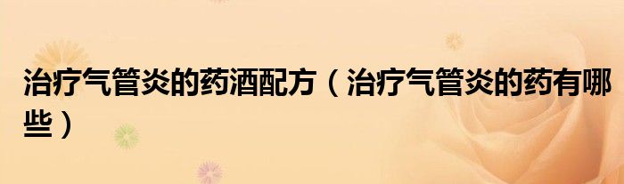 治療氣管炎的藥酒配方（治療氣管炎的藥有哪些）