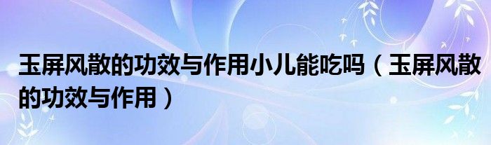 玉屏風(fēng)散的功效與作用小兒能吃嗎(玉屏風(fēng)散的功效與作用)