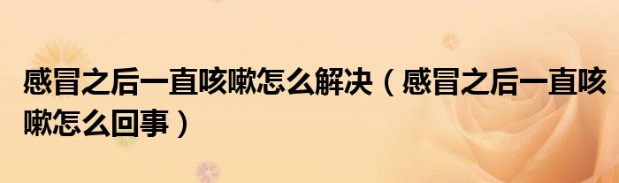 感冒之后一直咳嗽怎么解決（感冒之后一直咳嗽怎么回事）