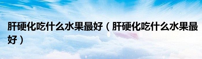 肝硬化吃什么水果最好（肝硬化吃什么水果最好）
