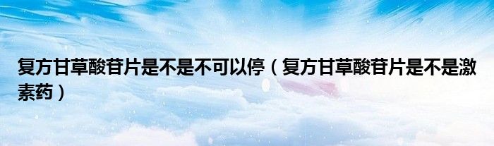 復(fù)方甘草酸苷片是不是不可以停（復(fù)方甘草酸苷片是不是激素藥）