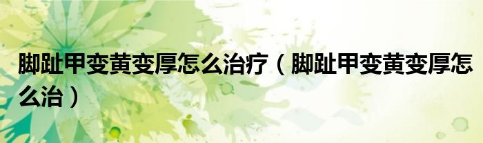 腳趾甲變黃變厚怎么治療（腳趾甲變黃變厚怎么治）