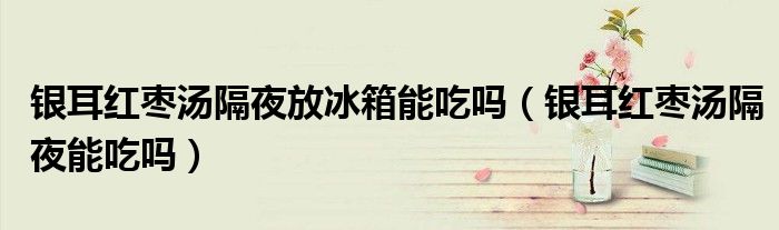 銀耳紅棗湯隔夜放冰箱能吃嗎（銀耳紅棗湯隔夜能吃嗎）