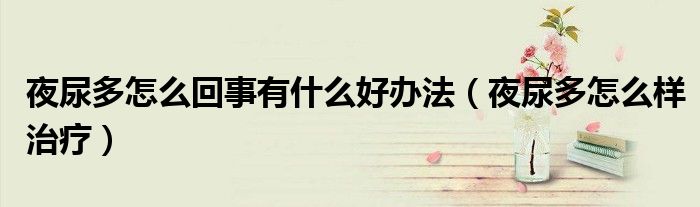 夜尿多怎么回事有什么好辦法（夜尿多怎么樣治療）