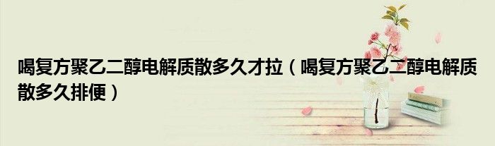 喝復(fù)方聚乙二醇電解質(zhì)散多久才拉（喝復(fù)方聚乙二醇電解質(zhì)散多久排便）