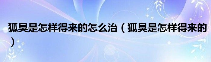 狐臭是怎樣得來的怎么治（狐臭是怎樣得來的）