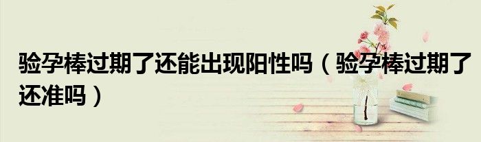 驗孕棒過期了還能出現(xiàn)陽性嗎（驗孕棒過期了還準(zhǔn)嗎）