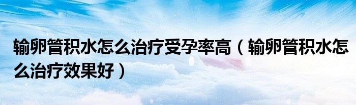 輸卵管積水怎么治療受孕率高（輸卵管積水怎么治療效果好）