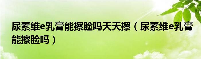 尿素維e乳膏能擦臉嗎天天擦（尿素維e乳膏能擦臉嗎）