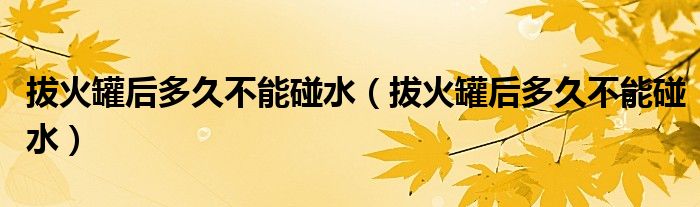 拔火罐后多久不能碰水（拔火罐后多久不能碰水）