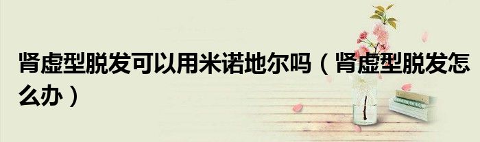腎虛型脫發(fā)可以用米諾地爾嗎（腎虛型脫發(fā)怎么辦）