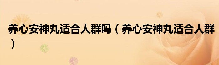 養(yǎng)心安神丸適合人群嗎（養(yǎng)心安神丸適合人群）