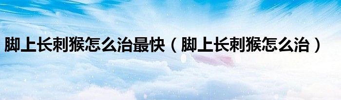 腳上長刺猴怎么治最快（腳上長刺猴怎么治）
