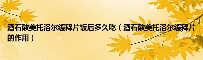 酒石酸美托洛爾緩釋片飯后多久吃（酒石酸美托洛爾緩釋片的作用）