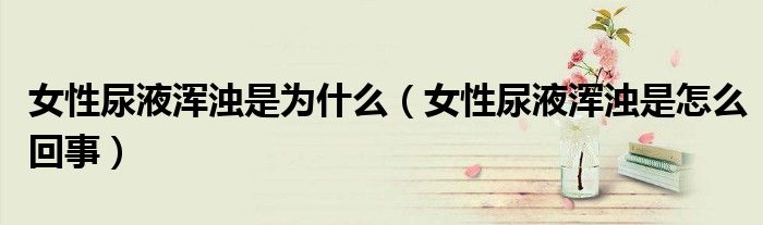女性尿液渾濁是為什么(女性尿液渾濁是怎么回事)
