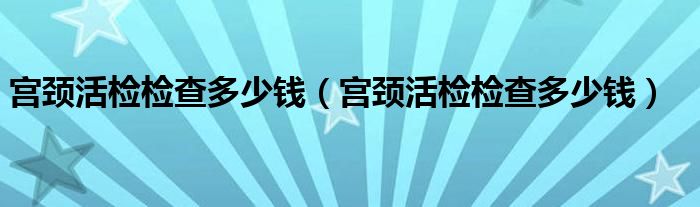 宮頸活檢檢查多少錢（宮頸活檢檢查多少錢）