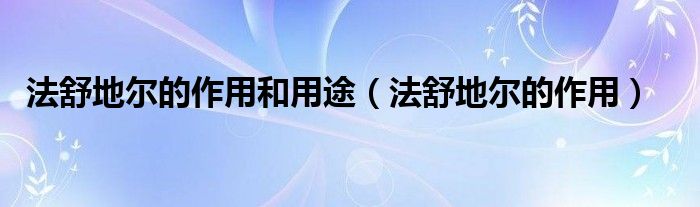 法舒地爾的作用和用途（法舒地爾的作用）
