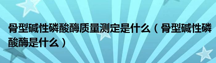 骨型堿性磷酸酶質(zhì)量測定是什么（骨型堿性磷酸酶是什么）