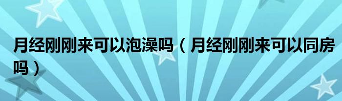 月經(jīng)剛剛來(lái)可以泡澡嗎（月經(jīng)剛剛來(lái)可以同房嗎）