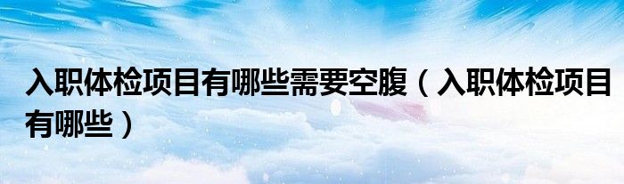 入職體檢項目有哪些需要空腹（入職體檢項目有哪些）