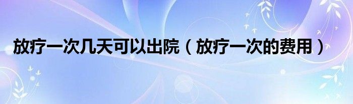 放療一次幾天可以出院（放療一次的費用）