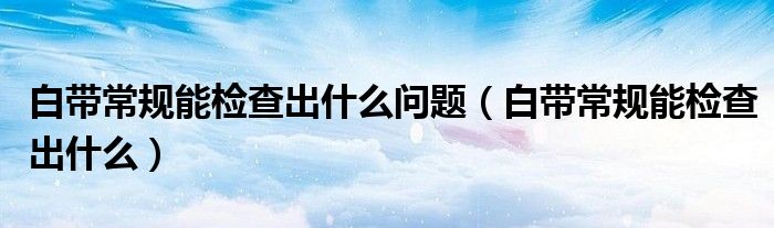 白帶常規(guī)能檢查出什么問題（白帶常規(guī)能檢查出什么）