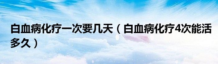 白血病化療一次要幾天（白血病化療4次能活多久）
