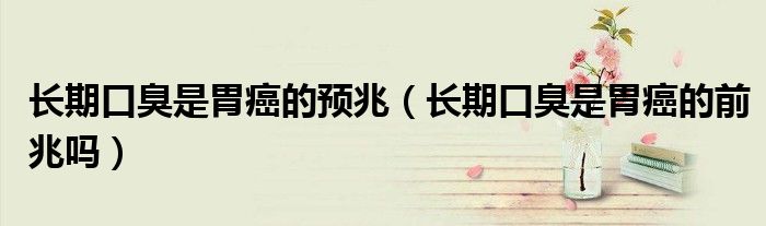 長(zhǎng)期口臭是胃癌的預(yù)兆（長(zhǎng)期口臭是胃癌的前兆嗎）