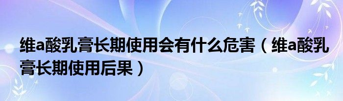 維a酸乳膏長期使用會有什么危害（維a酸乳膏長期使用后果）
