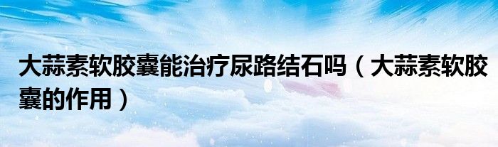 大蒜素軟膠囊能治療尿路結(jié)石嗎（大蒜素軟膠囊的作用）