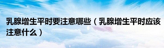 乳腺增生平時(shí)要注意哪些（乳腺增生平時(shí)應(yīng)該注意什么）