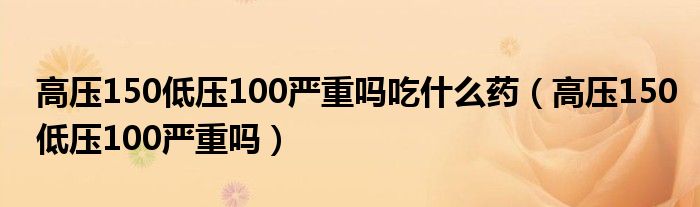 高壓150低壓100嚴(yán)重嗎吃什么藥（高壓150低壓100嚴(yán)重嗎）