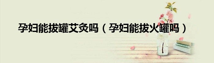孕婦能拔罐艾灸嗎（孕婦能拔火罐嗎）