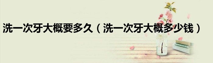 洗一次牙大概要多久（洗一次牙大概多少錢）
