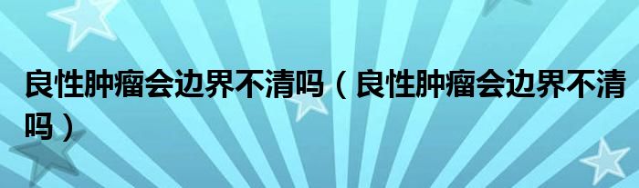 良性腫瘤會(huì)邊界不清嗎（良性腫瘤會(huì)邊界不清嗎）