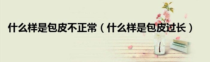 什么樣是包皮不正常（什么樣是包皮過長）