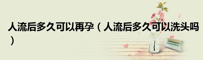 人流后多久可以再孕（人流后多久可以洗頭嗎）
