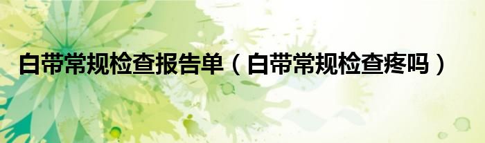 白帶常規(guī)檢查報告單（白帶常規(guī)檢查疼嗎）