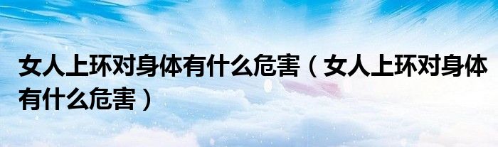 女人上環(huán)對(duì)身體有什么危害（女人上環(huán)對(duì)身體有什么危害）
