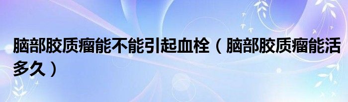 腦部膠質(zhì)瘤能不能引起血栓（腦部膠質(zhì)瘤能活多久）