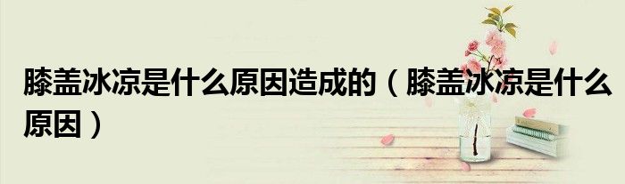 膝蓋冰涼是什么原因造成的（膝蓋冰涼是什么原因）