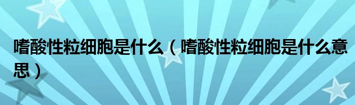 嗜酸性粒細胞是什么（嗜酸性粒細胞是什么意思）