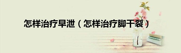怎樣治療早泄（怎樣治療腳干裂）