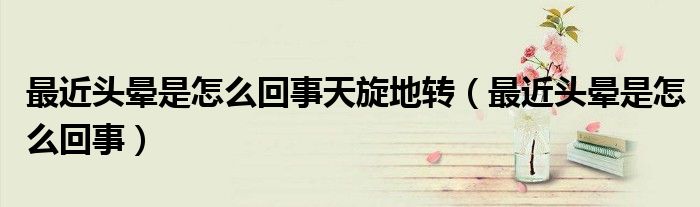 最近頭暈是怎么回事天旋地轉(zhuǎn)（最近頭暈是怎么回事）