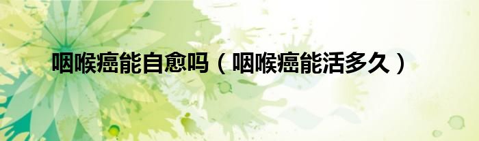咽喉癌能自愈嗎（咽喉癌能活多久）